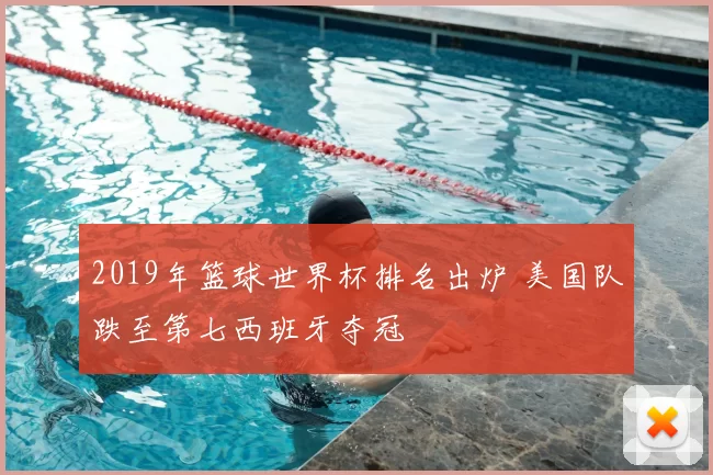 2019年篮球世界杯排名出炉 美国队跌至第七西班牙夺冠
