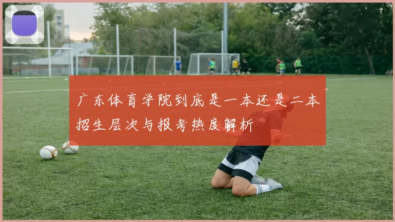 广东体育学院到底是一本还是二本招生层次与报考热度解析