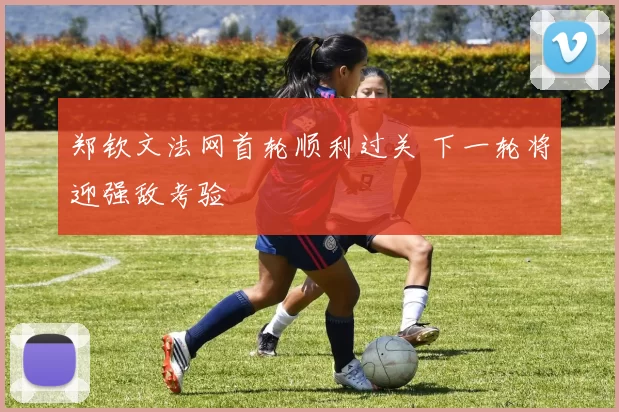 郑钦文法网首轮顺利过关 下一轮将迎强敌考验