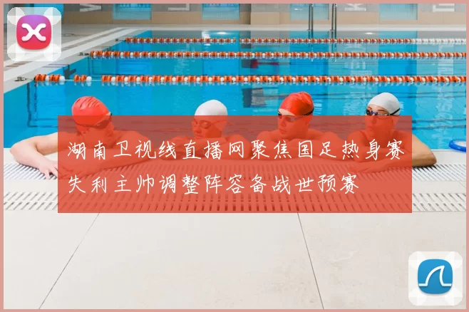 湖南卫视线直播网聚焦国足热身赛失利主帅调整阵容备战世预赛