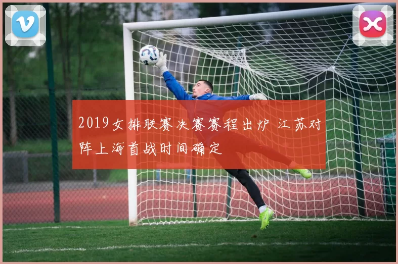 2019女排联赛决赛赛程出炉 江苏对阵上海首战时间确定