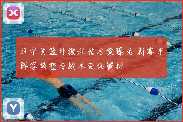 辽宁男篮外援租借方案曝光 新赛季阵容调整与战术变化解析