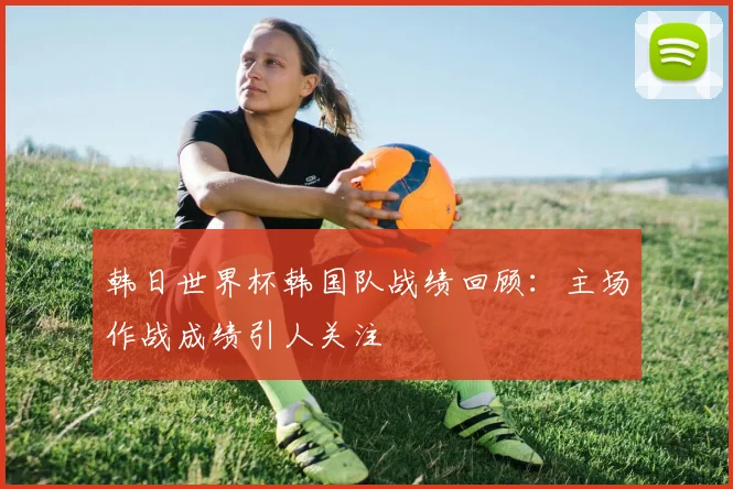 韩日世界杯韩国队战绩回顾：主场作战成绩引人关注