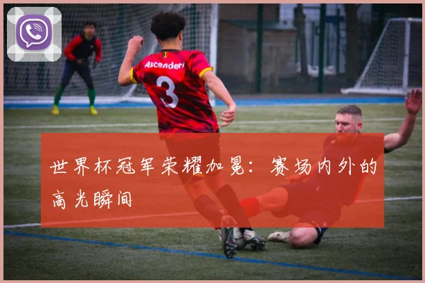 世界杯冠军荣耀加冕：赛场内外的高光瞬间