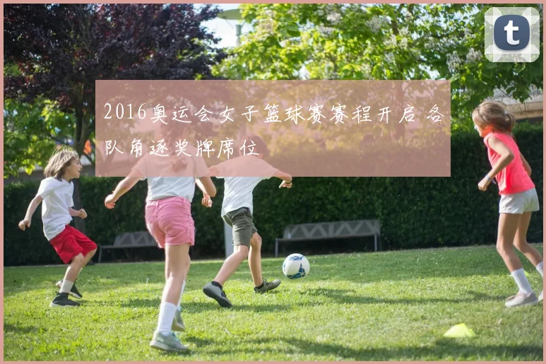 2016奥运会女子篮球赛赛程开启 各队角逐奖牌席位