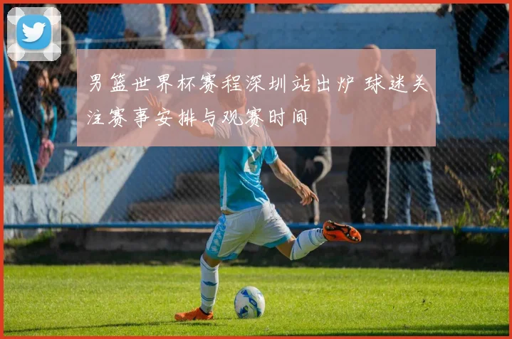 男篮世界杯赛程深圳站出炉 球迷关注赛事安排与观赛时间