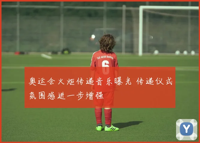 奥运会火炬传递音乐曝光 传递仪式氛围感进一步增强