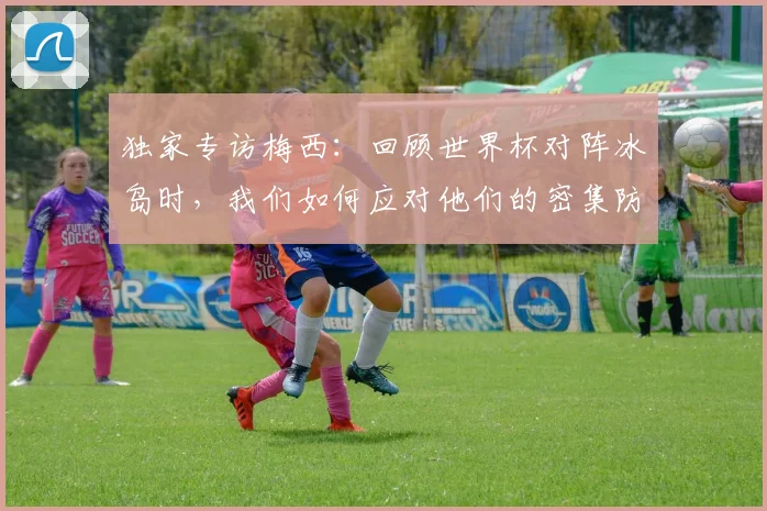 独家专访梅西：回顾世界杯对阵冰岛时，我们如何应对他们的密集防守？