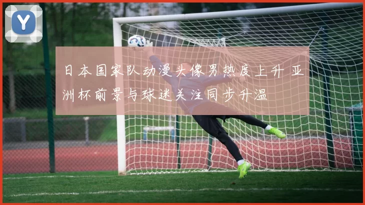 日本国家队动漫头像男热度上升 亚洲杯前景与球迷关注同步升温