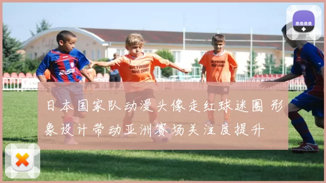日本国家队动漫头像走红球迷圈 形象设计带动亚洲赛场关注度提升