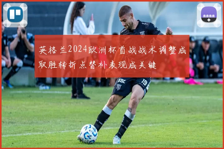 英格兰2024欧洲杯首战战术调整成取胜转折点替补表现成关键