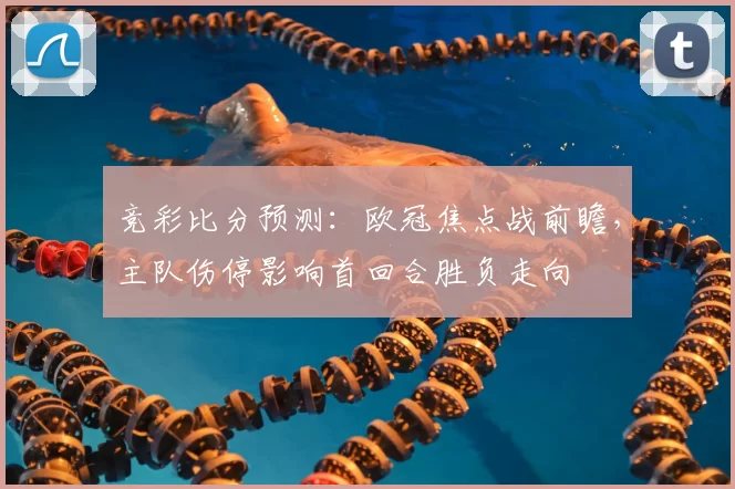 竞彩比分预测:欧冠焦点战前瞻,主队伤停影响首回合胜负走向