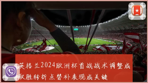 英格兰2024欧洲杯首战战术调整成取胜转折点替补表现成关键