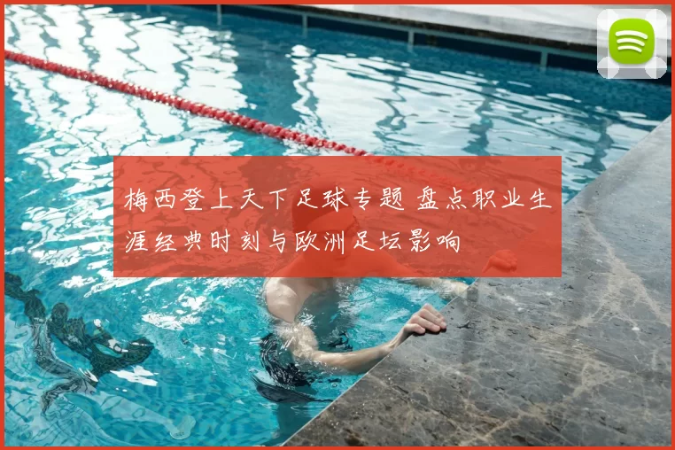 梅西登上天下足球专题 盘点职业生涯经典时刻与欧洲足坛影响