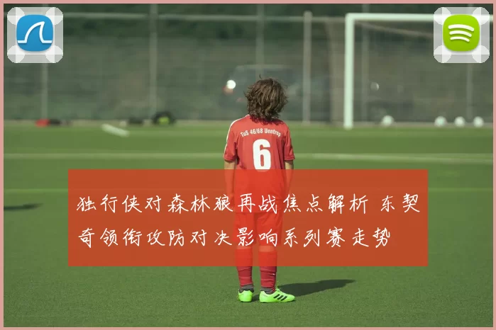 独行侠对森林狼再战焦点解析 东契奇领衔攻防对决影响系列赛走势