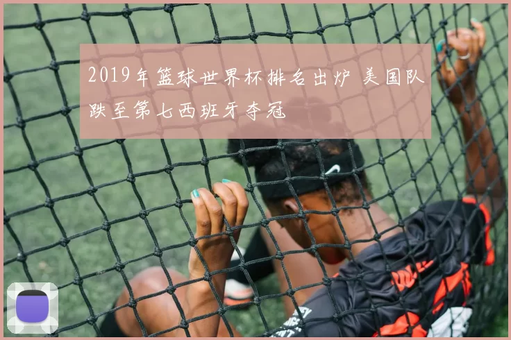 2019年篮球世界杯排名出炉 美国队跌至第七西班牙夺冠