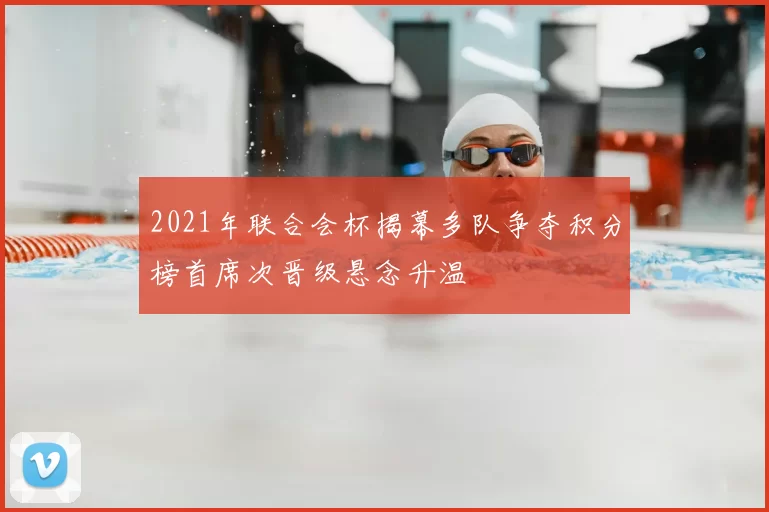 2021年联合会杯揭幕多队争夺积分榜首席次晋级悬念升温