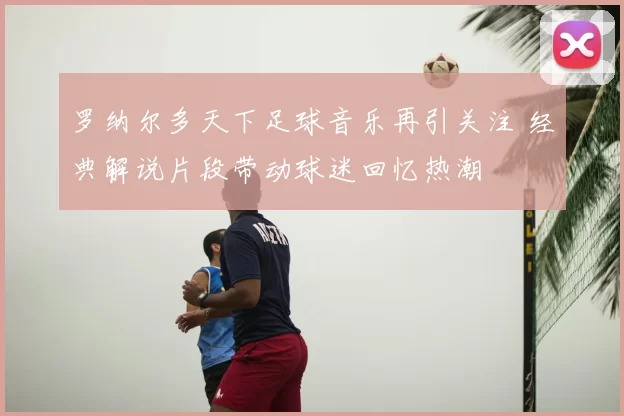 罗纳尔多天下足球音乐再引关注 经典解说片段带动球迷回忆热潮