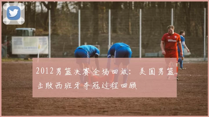 2012男篮决赛全场回放：美国男篮击败西班牙夺冠过程回顾