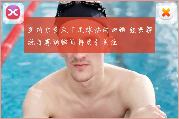 罗纳尔多天下足球插曲回顾 经典解说与赛场瞬间再度引关注