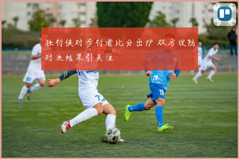 独行侠对步行者比分出炉 双方攻防对决结果引关注