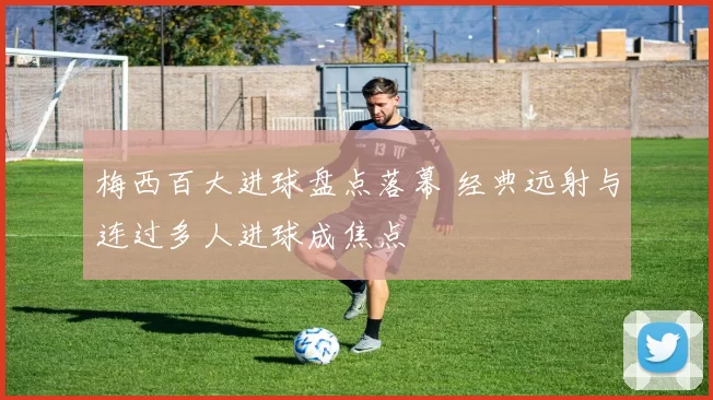 梅西百大进球盘点落幕 经典远射与连过多人进球成焦点