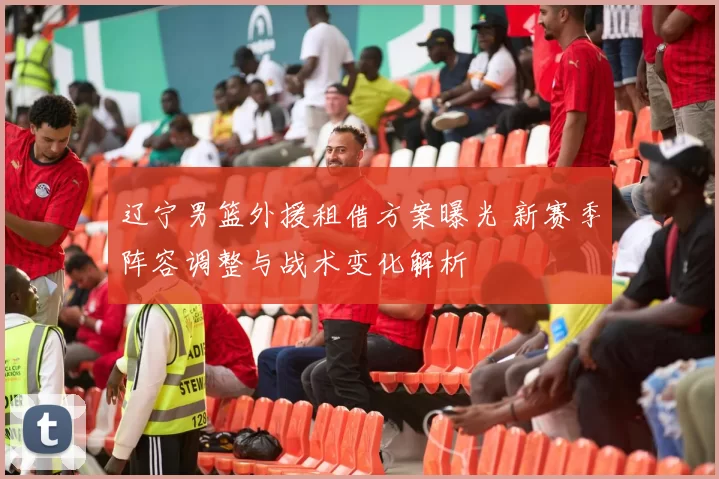 辽宁男篮外援租借方案曝光 新赛季阵容调整与战术变化解析