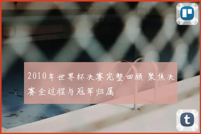 2010年世界杯决赛完整回顾 聚焦决赛全过程与冠军归属