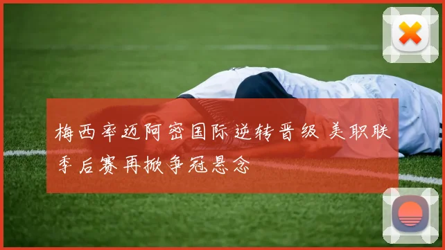 梅西率迈阿密国际逆转晋级 美职联季后赛再掀争冠悬念