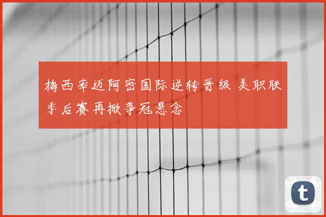 梅西率迈阿密国际逆转晋级 美职联季后赛再掀争冠悬念
