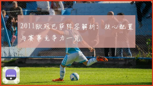 2011欧冠巴萨阵容解析：核心配置与赛事竞争力一览