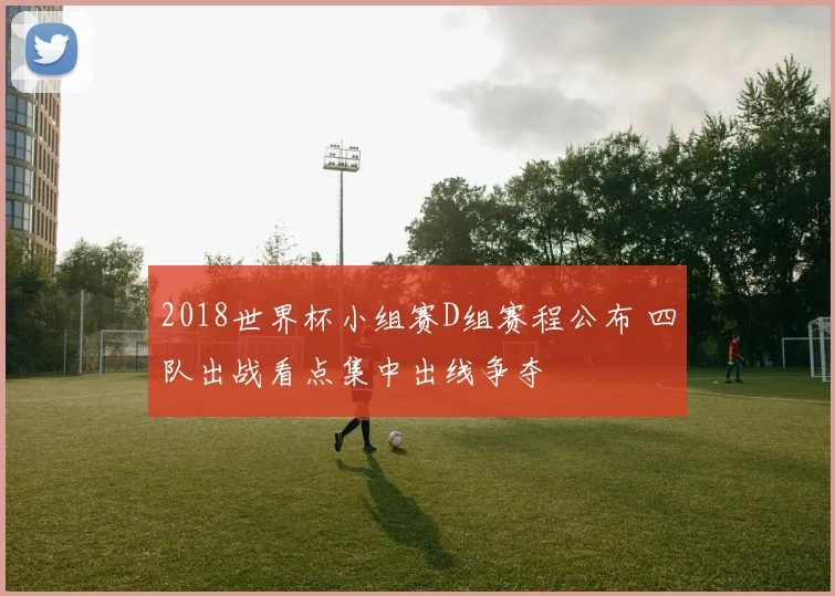 2018世界杯小组赛D组赛程公布 四队出战看点集中出线争夺