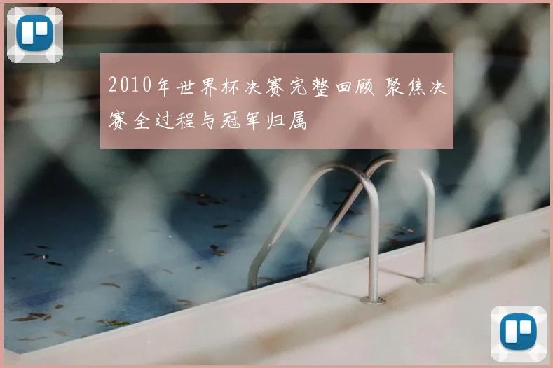 2010年世界杯决赛完整回顾 聚焦决赛全过程与冠军归属