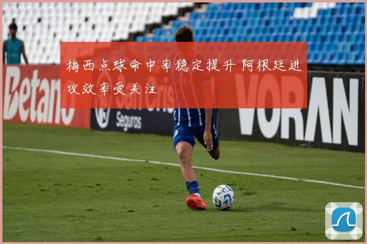 梅西点球命中率稳定提升 阿根廷进攻效率受关注
