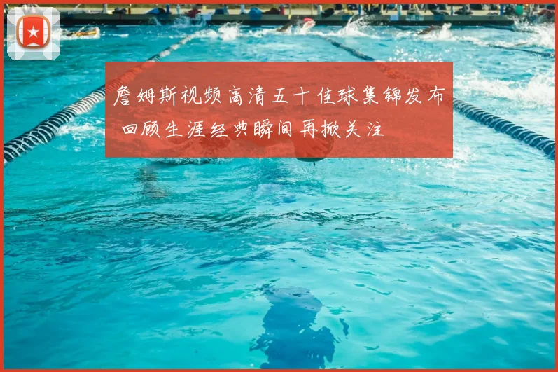 詹姆斯视频高清五十佳球集锦发布 回顾生涯经典瞬间再掀关注