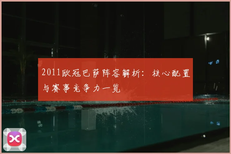 2011欧冠巴萨阵容解析：核心配置与赛事竞争力一览