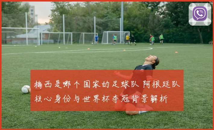 梅西是哪个国家的足球队 阿根廷队核心身份与世界杯夺冠背景解析