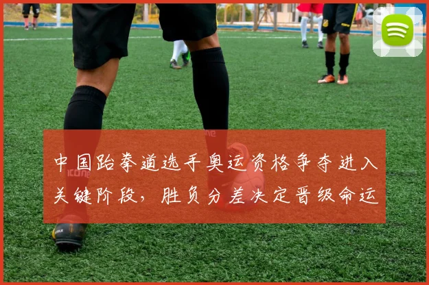 中国跆拳道选手奥运资格争夺进入关键阶段，胜负分差决定晋级命运