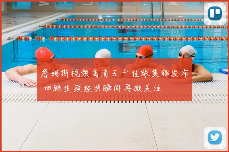 詹姆斯视频高清五十佳球集锦发布 回顾生涯经典瞬间再掀关注
