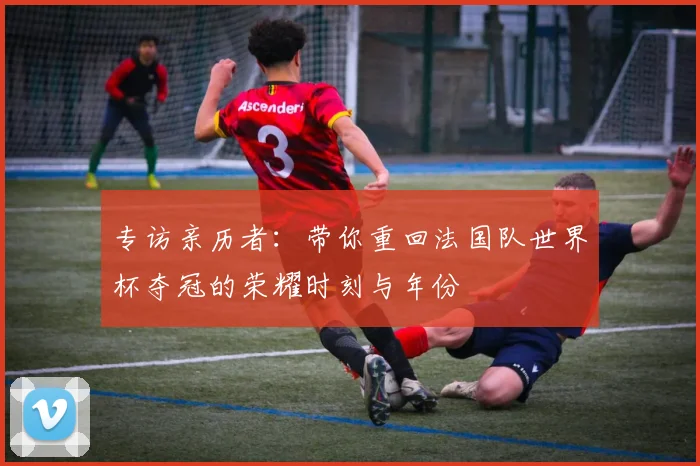 专访亲历者：带你重回法国队世界杯夺冠的荣耀时刻与年份