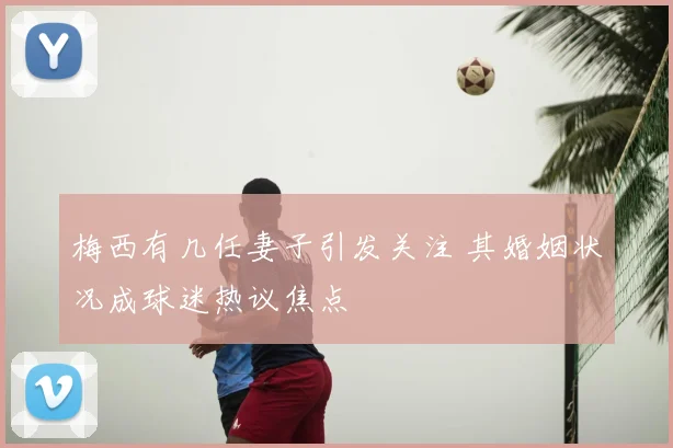梅西有几任妻子引发关注 其婚姻状况成球迷热议焦点